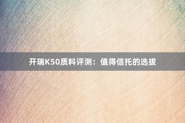 开瑞K50质料评测：值得信托的选拔